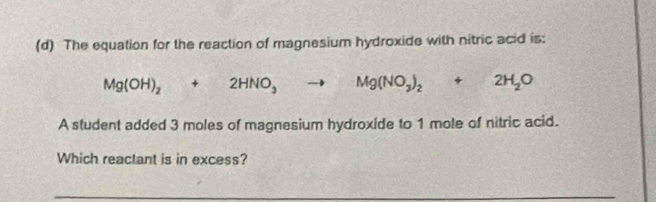 The equation for the reaction of magnesium hydroxide with nitric acid is:
Mg(OH)_2+2HNO_3to Mg(NO_3)_2+2H_2O
A student added 3 moles of magnesium hydroxide to 1 mole of nitric acid. 
Which reactant is in excess? 
_