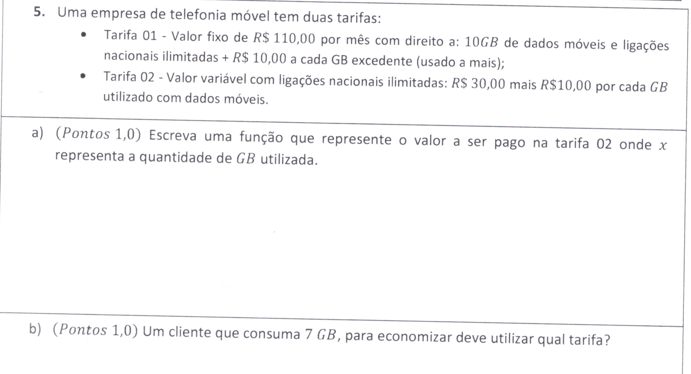 Uma empresa de telefonia móvel tem duas tarifas: 
Tarifa 01 - Valor fixo de R$ 110,00 por mês com direito a: 10GB de dados móveis e ligações 
nacionais ilimitadas + R$ 10,00 a cada GB excedente (usado a mais); 
Tarifa 02 - Valor variável com ligações nacionais ilimitadas: R$ 30,00 mais R$10,00 por cada GB
utilizado com dados móveis. 
a) (Pontos 1,0) Escreva uma função que represente o valor a ser pago na tarifa 02 onde x
representa a quantidade de GB utilizada. 
b) (Pontos 1,0) Um cliente que consuma 7 GB, para economizar deve utilizar qual tarifa?