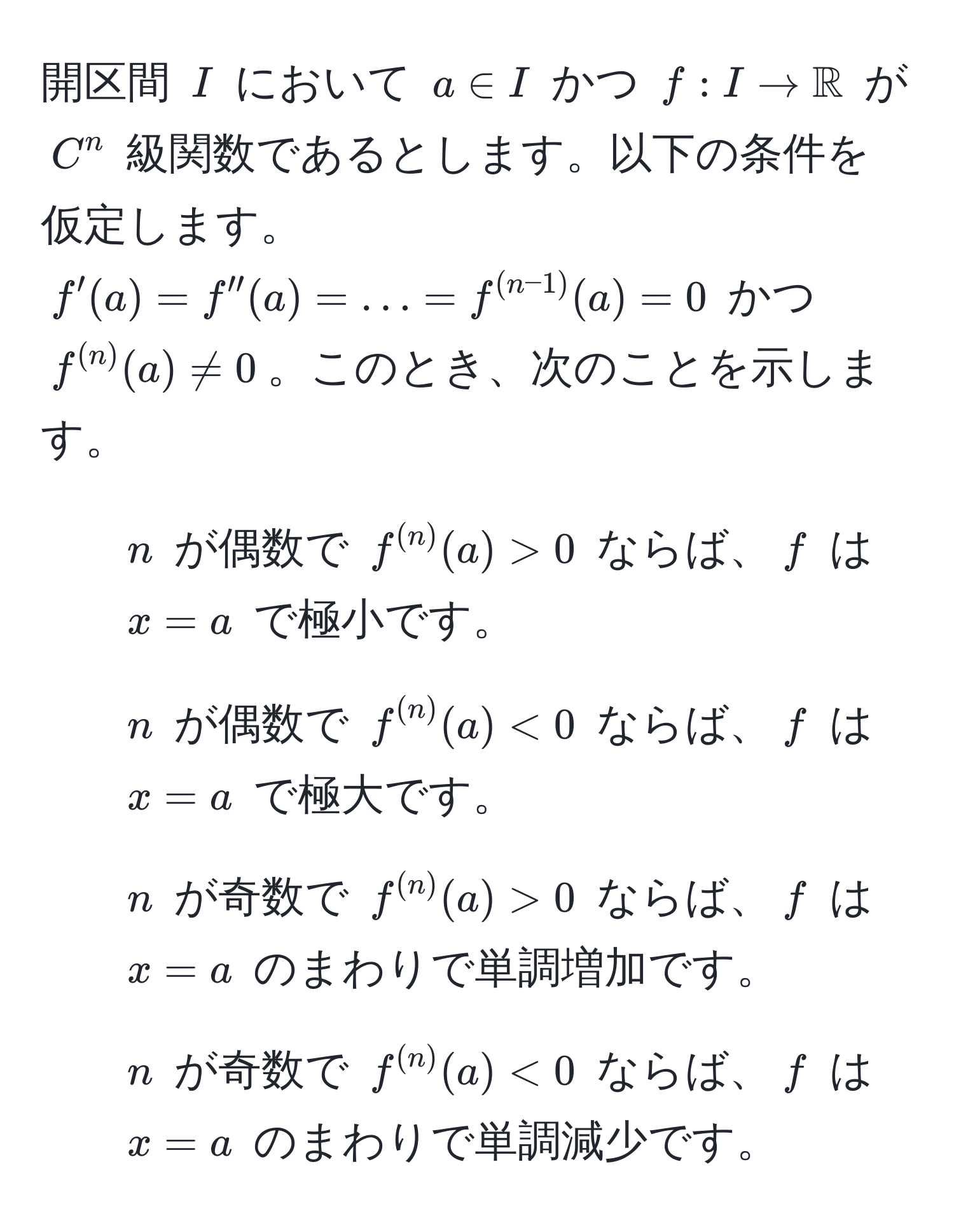 開区間 $I$ において $a ∈ I$ かつ $f : I to mathbbR$ が $C^(n$ 級関数であるとします。以下の条件を仮定します。$f'(a) = f''(a) = ... = f^(n-1))(a) = 0$ かつ $f^((n))(a) != 0$。このとき、次のことを示します。
1. $n$ が偶数で $f^((n))(a) > 0$ ならば、$f$ は $x = a$ で極小です。
2. $n$ が偶数で $f^((n))(a) < 0$ ならば、$f$ は $x = a$ で極大です。
3. $n$ が奇数で $f^((n))(a) > 0$ ならば、$f$ は $x = a$ のまわりで単調増加です。
4. $n$ が奇数で $f^((n))(a) < 0$ ならば、$f$ は $x = a$ のまわりで単調減少です。