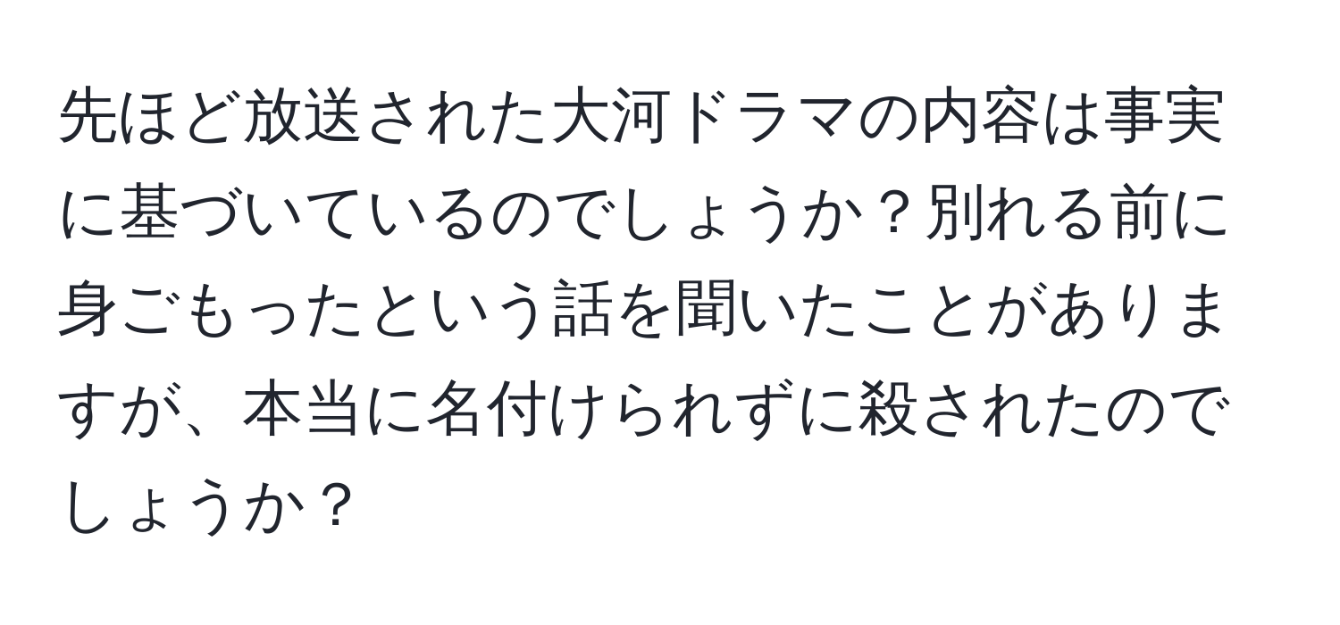 先ほど放送された大河ドラマの内容は事実に基づいているのでしょうか？別れる前に身ごもったという話を聞いたことがありますが、本当に名付けられずに殺されたのでしょうか？