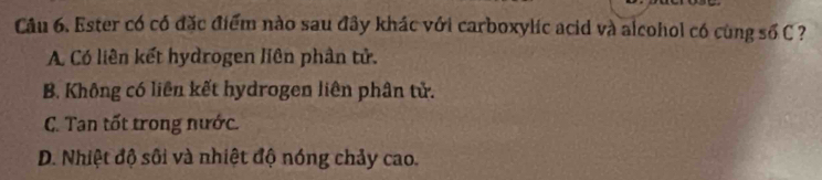 Ester có có đặc điểm nào sau đây khác với carboxylic acid và alcohol có cùng số C ?
A. Có liên kết hydrogen liên phân tử.
B. Không có liên kết hydrogen liên phân tử.
C. Tan tốt trong nước.
D. Nhiệt độ sôi và nhiệt độ nóng chảy cao.