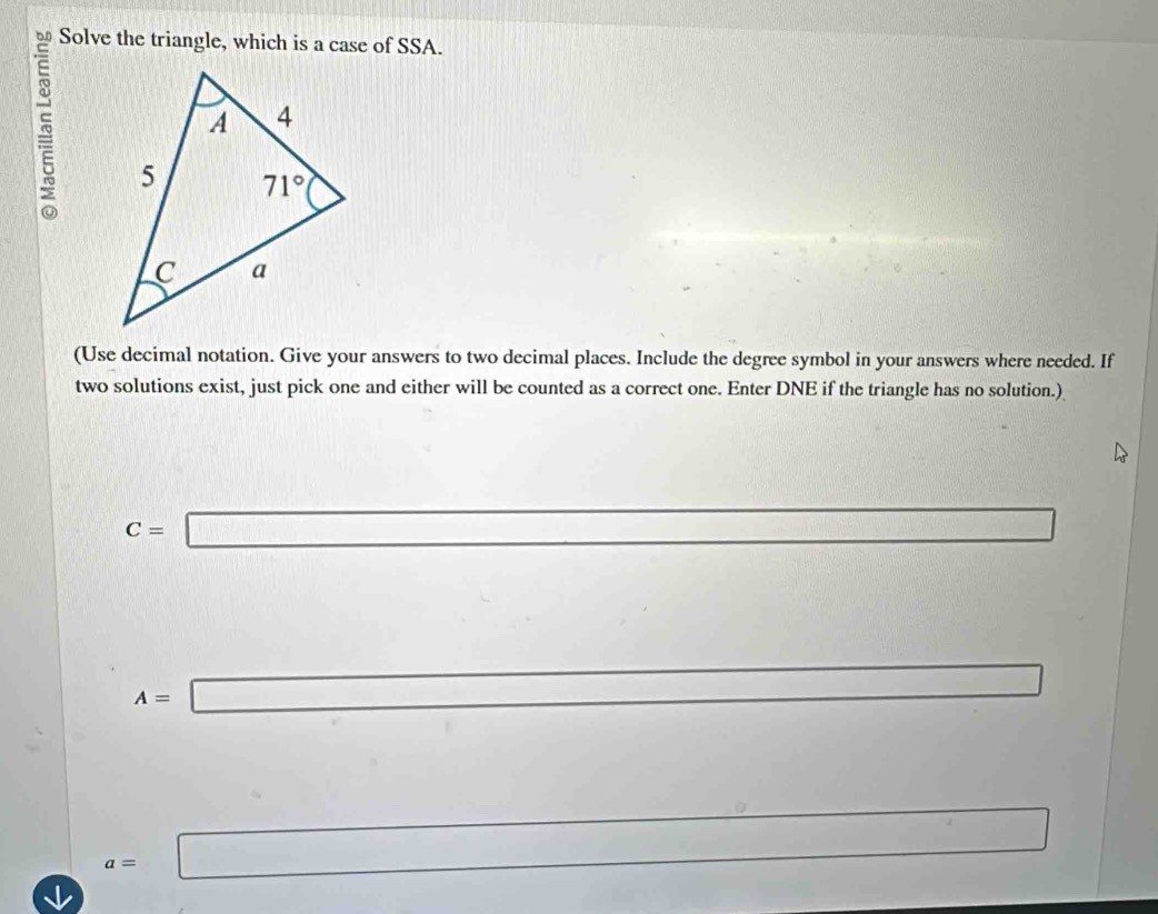 Solve the triangle, which is a case of SSA.
(Use decimal notation. Give your answers to two decimal places. Include the degree symbol in your answers where needed. If
two solutions exist, just pick one and either will be counted as a correct one. Enter DNE if the triangle has no solution.)
C=□
(-3,4)
A=□
□ 
_  □
a=□