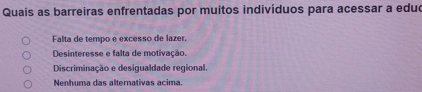 Quais as barreiras enfrentadas por muitos indivíduos para acessar a eduo
Falta de tempo e excesso de lazer.
Desinteresse e falta de motivação.
Discriminação e desigualdade regional.
Nenhuma das alternativas acima.