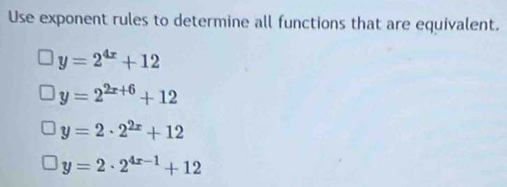 Use exponent rules to determine all functions that are equivalent.
y=2^(4x)+12
y=2^(2x+6)+12
y=2· 2^(2x)+12
y=2· 2^(4x-1)+12