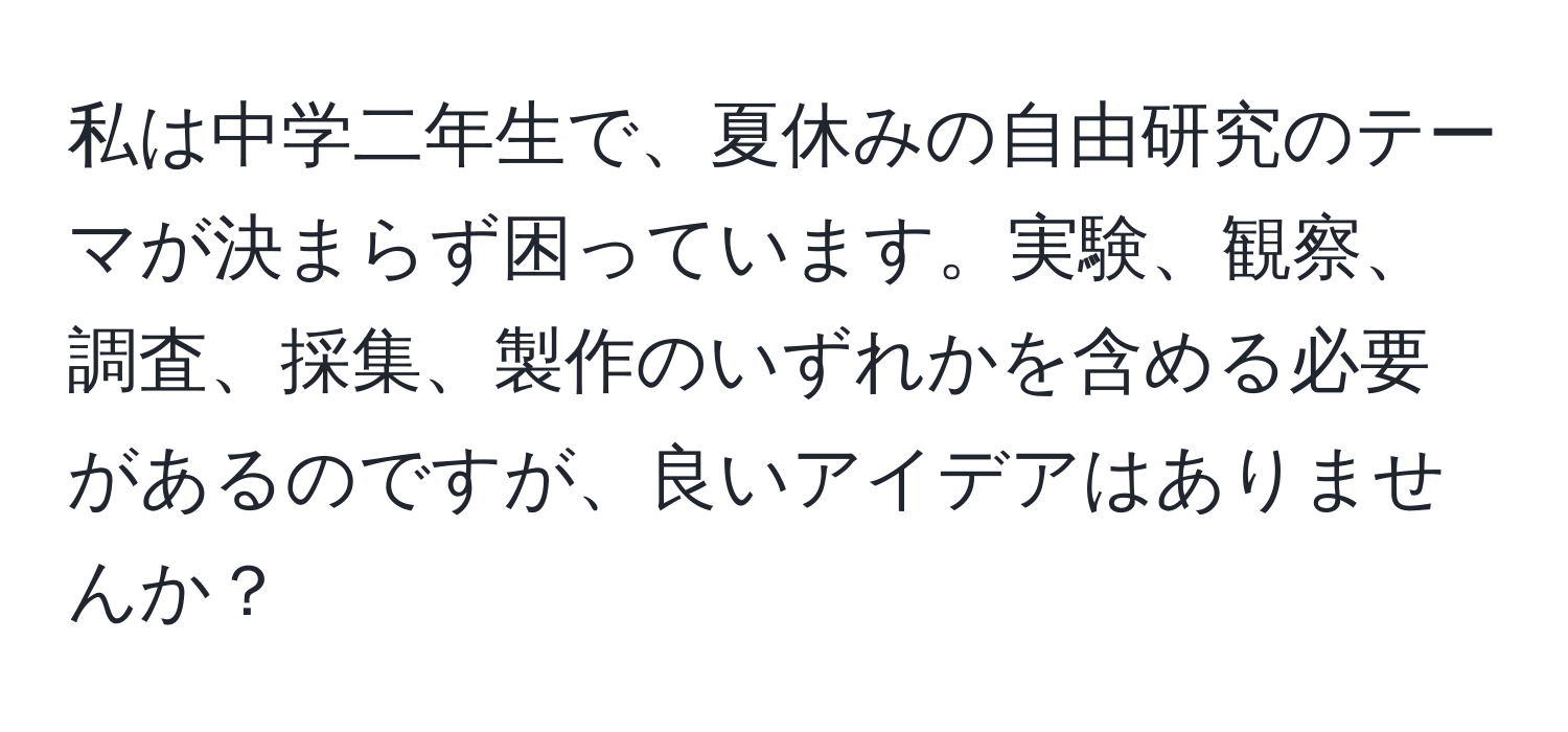 私は中学二年生で、夏休みの自由研究のテーマが決まらず困っています。実験、観察、調査、採集、製作のいずれかを含める必要があるのですが、良いアイデアはありませんか？