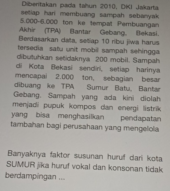 Diberitakan pada tahun 2010, DKI Jakarta 
setiap hari membuang sampah sebanyak
5.000-6.000 ton ke tempat Pembuangan 
Akhir (TPA) Bantar Gebang, Bekasi. 
Berdasarkan data, setiap 10 ribu jiwa harus 
tersedia satu unit mobil sampah sehingga 
dibutuhkan setidaknya 200 mobil. Sampah 
di Kota Bekasi sendiri, setiap harinya 
mencapai 2.000 ton, sebagian besar 
dibuang ke TPA Sumur Batu, Bantar 
Gebang. Sampah yang ada kini diolah 
menjadi pupuk kompos dan energi listrik 
yang bisa menghasilkan pendapatan 
tambahan bagi perusahaan yang mengelola 
Banyaknya faktor susunan huruf dari kota 
SUMUR jika huruf vokal dan konsonan tidak 
berdampingan ...