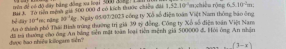 và đay khou 
trên để có độ dày bằng đồng xu loại 5000 đong? Lalll 
Bài 3. Tờ tiền mệnh giá 500 000 đ có kích thước chiều dài 1,52.10^(-1)m;chiều rộng 6,5.10^(-2)m; 
be^(lambda) dày 10^(-4)m; nặng 10^(-3)kg. Ngày 05/07/2023 công ty Xỗ số điện toán Việt Nam thông báo ông 
An ở thành phố Thái Bình trúng thưởng trị giá 39 tỷ đồng. Công ty Xổ số điện toán Việt Nam 
đã trả thưởng cho ông An bằng tiền mặt toàn loại tiền mệnh giá 500000 đ. Hỏi ông An nhận 
được bao nhiêu kilogam tiền?
(3-x)