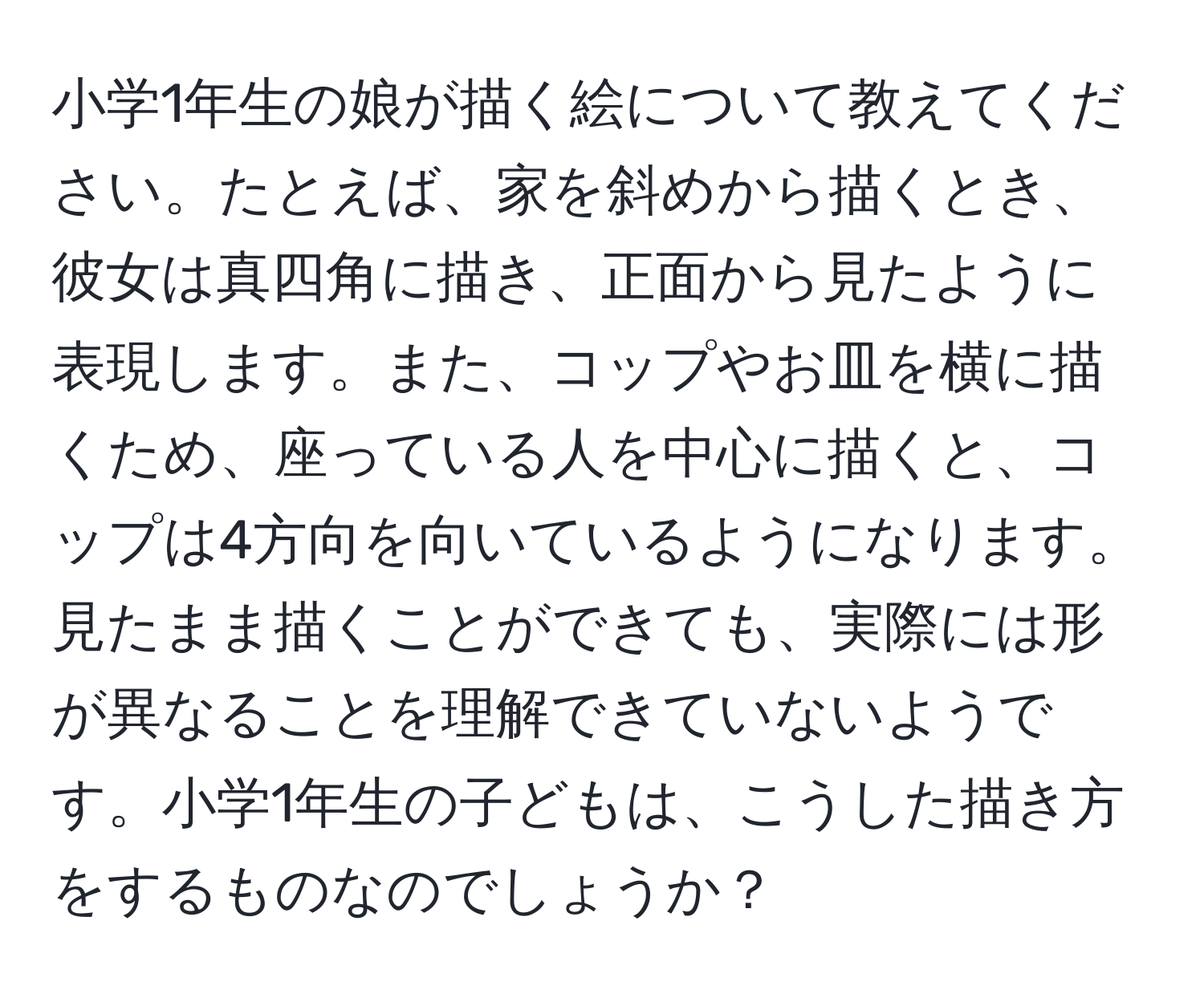 小学1年生の娘が描く絵について教えてください。たとえば、家を斜めから描くとき、彼女は真四角に描き、正面から見たように表現します。また、コップやお皿を横に描くため、座っている人を中心に描くと、コップは4方向を向いているようになります。見たまま描くことができても、実際には形が異なることを理解できていないようです。小学1年生の子どもは、こうした描き方をするものなのでしょうか？