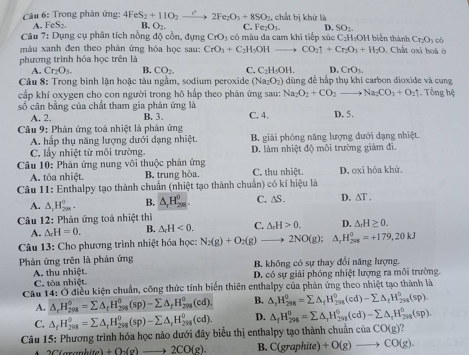 Trong phản ứng: 4FeS_2+11O_2xrightarrow t°2Fe_2O_3+8SO_2 , chất bị khử là
A. FeS_2. B. O_2. C. Fe_2O_3. D. SO_2.
Câu 7: Dụng cụ phân tích nồng độ cồn, đựng CrO_3 có màu da cam khi tiếp xúc C_2H_5 OH biến thành Cr_2O_3 có
màu xanh đen theo phản ứng hóa học sau: CrO_3+C_2H_5OHto CO_2uparrow +Cr_2O_3+H_2O. Chất oxi hoá ở
phương trình hóa học trên là
A. Cr_2O_3. B. CO_2. C. C_2H_5OH. D. CrO_3.
Câu 8: Trong bình lặn hoặc tàu ngầm, sodium peroxide (Na_2O_2) dùng để hấp thụ khí carbon dioxide và cung
cấp khí oxygen cho con người trong hô hấp theo phản ứng sau: Na_2O_2+CO_2to Na_2CO_3+O_2uparrow. Tổng hệ
số cân bằng của chất tham gia phản ứng là
A. 2. B. 3. C. 4. D. 5.
Câu 9: Phản ứng toả nhiệt là phản ứng
A. hấp thụ năng lượng dưới dạng nhiệt. B. giải phóng năng lượng dưới dạng nhiệt.
C. lấy nhiệt từ môi trường. D. làm nhiệt độ môi trường giảm đi.
Câu 10: Phản ứng nung vôi thuộc phản ứng
A. tỏa nhiệt. B. trung hòa.
C. thu nhiệt. D. oxi hóa khử.
Câu 11: Enthalpy tạo thành chuẩn (nhiệt tạo thành chuẩn) có kí hiệu là
A. △ _rH_(298)^o.
B. △ _rH_(298)^0. C. △ S. D. △ T.
Câu 12: Phản ứng toả nhiệt thì
C. △ _rH>0. D. △ _rH≥ 0.
A. △ _rH=0.
B. △ _rH<0.
Câu 13: Cho phương trình nhiệt hóa học: N_2(g)+O_2(g)to 2NO(g);△ _rH_(298)^0=+179,20kJ
Phản ứng trên là phản ứng
B. không có sự thay đổi năng lượng.
A. thu nhiệt.
D. có sự giải phóng nhiệt lượng ra môi trường.
C. tỏa nhiệt.
Câu 14:dot O điều kiện chuẩn, công thức tính biến thiên enthalpy của phản ứng theo nhiệt tạo thành là
A. △ _rH_(298)^0=sumlimits △ _fH_(298)^0(sp)-sumlimits △ _fH_(298)^0(cd).
B. △ _rH_(298)^0=sumlimits △ _fH_(298)^0(cd)-sumlimits △ _fH_(298)^0(sp).
C. △ _fH_(298)^0=sumlimits △ _rH_(298)^0(sp)-sumlimits △ _rH_(298)^0(cd).
D. △ _fH_(298)^0=sumlimits △ _rH_(298)^0(cd)-sumlimits △ _rH_(298)^0(sp).
Câu 15: Phương trình hóa học nào dưới đây biểu thị enthalpy tạo thành chuẩn cuaCO(g) ?
7(
+O_2(g)to 2CO(g).
B. C(graphite)+O(g)to CO(g).