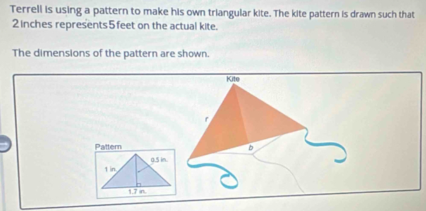 Terrell is using a pattern to make his own triangular kite. The kite pattern is drawn such that
2 inches represents 5feet on the actual kite. 
The dimensions of the pattern are shown. 
Kite 
r 
Pattern b