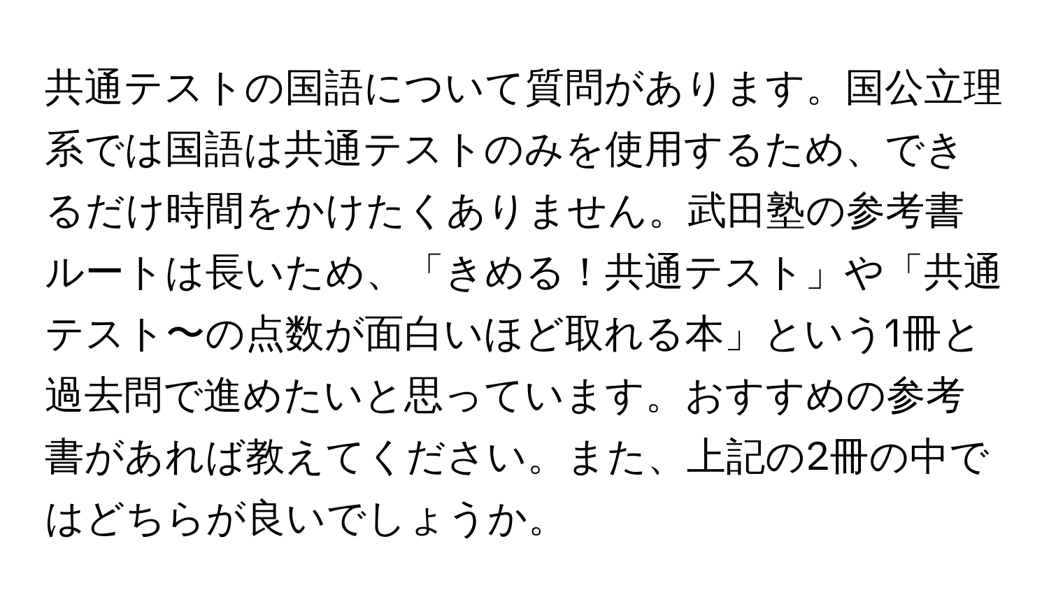 共通テストの国語について質問があります。国公立理系では国語は共通テストのみを使用するため、できるだけ時間をかけたくありません。武田塾の参考書ルートは長いため、「きめる！共通テスト」や「共通テスト〜の点数が面白いほど取れる本」という1冊と過去問で進めたいと思っています。おすすめの参考書があれば教えてください。また、上記の2冊の中ではどちらが良いでしょうか。