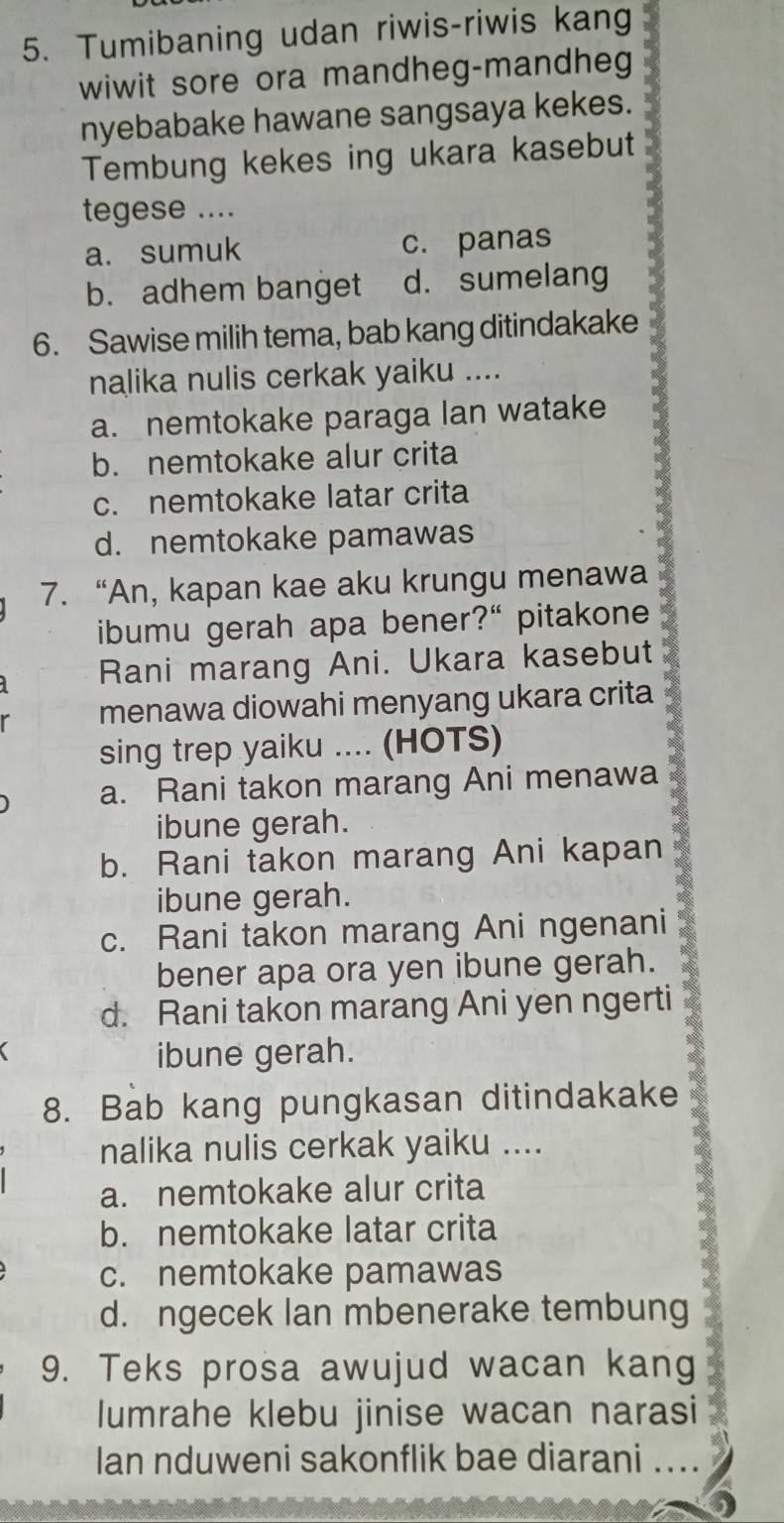 Tumibaning udan riwis-riwis kang
wiwit sore ora mandheg-mandheg
nyebabake hawane sangsaya kekes.
Tembung kekes ing ukara kasebut
tegese ....
a. sumuk c. panas
b. adhem banget d. sumelang
6. Sawise milih tema, bab kang ditindakake
nalika nulis cerkak yaiku ....
a. nemtokake paraga lan watake
b. nemtokake alur crita
c. nemtokake latar crita
d. nemtokake pamawas
7. “An, kapan kae aku krungu menawa
ibumu gerah apa bener?“ pitakone
Rani marang Ani. Ukara kasebut
menawa diowahi menyang ukara crita
sing trep yaiku .... (HOTS)
a. Rani takon marang Ani menawa
ibune gerah.
b. Rani takon marang Ani kapan
ibune gerah.
c. Rani takon marang Ani ngenani
bener apa ora yen ibune gerah.
d. Rani takon marang Ani yen ngerti
ibune gerah.
8. Bab kang pungkasan ditindakake
nalika nulis cerkak yaiku ....
a. nemtokake alur crita
b. nemtokake latar crita
c. nemtokake pamawas
d. ngecek Ian mbenerake tembung
9. Teks prosa awujud wacan kang
lumrahe klebu jinise wacan narasi
Ian nduweni sakonflik bae diarani ...