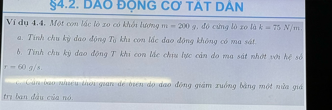 §4.2. DAO ĐỌNG CO TÁT DÂN
Ví dụ 4.4. Một con lắc lò xo có khối lượng m=200g , độ cứng lò xo là k=75N/m. 
a. Tính chu kỳ dao động Tô khi con lắc dao động không có ma sát.
b. Tính chu kỳ dao động T khi con lắc chịu lực cản do ma sát nhớt với hệ số
r=60g/s. 
c. Cần bao nhiều thời gian dể biên dộ dao động giảm xuống bằng một nửa giá
trị ban đầu của nó.