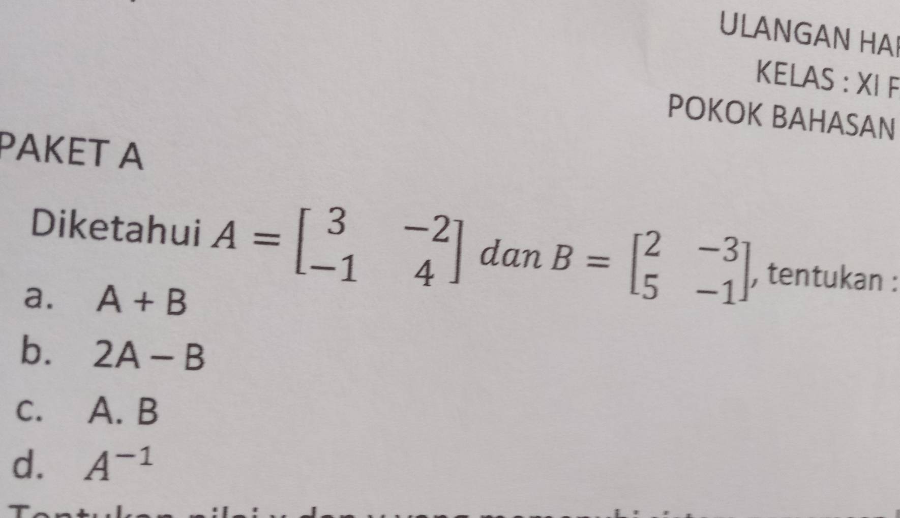 ULANGAN HAI
KELAS : XI F
POKOK BAHASAN
PAKET A
Diketahui A=beginbmatrix 3&-2 -1&4endbmatrix dan B=beginbmatrix 2&-3 5&-1endbmatrix , tentukan :
a. A+B
b. 2A-B
C. A. B
d. A^(-1)