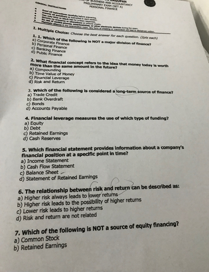 PRELIMINARY EXAM (SET A)
GENERAL INSTRUCTIONS
PERSONAL FINANCE
Read all instructions carefully before answering
Answer all questions as instructed in each section
Use only blue or black lnk for wrikten responses
Strictly no erasures or alterations on anower sheets
Ne les of moblie phones, amartwatcher, or other electronis devices durr o de ee
Molncain ellaton in t9e extmination reoms Any tormco rrenting en minion da d vand o Casie ire nc
I. Multiple Choice: Choose the best answer for each question. (2pts each)
1. 1. Which of the following is NOT a major division of finance?
a) Corporate Finance
b) Personal Finance
c) Banking Finance
d) Public Finance
2. What financial concept refers to the idea that money today is worth
more than the same amount in the future?
a) Compounding
b) Time Value of Money
c) Financial Leverage
d) Risk and Return
3. Which of the following is considered a long-term source of finance?
a) Trade Credit
b) Bank Overdraft
c) Bonds
d) Accounts Payable
4. Financial leverage measures the use of which type of funding?
a) Equity
b) Debt
c) Retained Earnings
d) Cash Reserves
5. Which financial statement provides information about a company's
financial position at a specific point in time?
a) Income Statement
b) Cash Flow Statement
c) Balance Sheet
d) Statement of Retained Earnings
6. The relationship between risk and return can be described as:
a) Higher risk always leads to lower returns
b) Higher risk leads to the possibility of higher returns
c) Lower risk leads to higher returns
d) Risk and return are not related
7. Which of the following is NOT a source of equity financing?
a) Common Stock
b) Retained Earnings