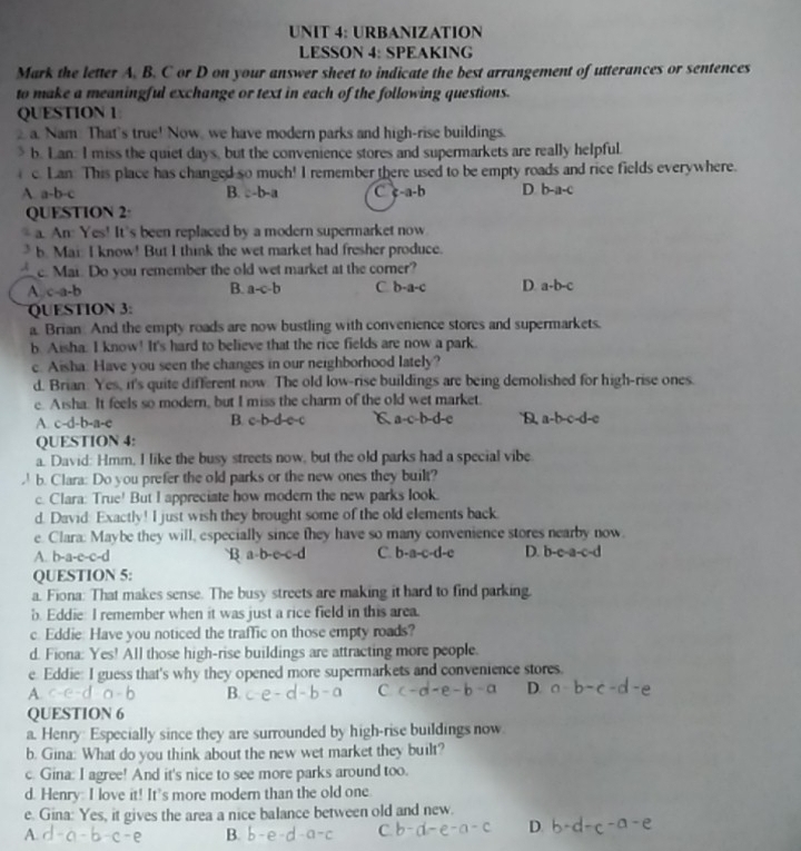 URBANIZATION
LESSON 4: SPEAKING
Mark the letter A. B. C or D on your answer sheet to indicate the best arrangement of utterances or sentences
to make a meaningful exchange or text in each of the following questions.
QUESTION 1
2 a. Nam: That's true! Now, we have modern parks and high-rise buildings.
b. Lan: I miss the quiet days, but the convenience stores and supermarkets are really helpful.
c. Lan: This place has changed so much! I remember there used to be empty roads and rice fields everywhere.
A a-b-c B. :-b-a C c-a-b D. b-a-c
QUESTION 2
a. An: Yes! It's been replaced by a modern supermarket now
3 b. Mai: I know! But I think the wet market had fresher produce.
A c. Mai. Do you remember the old wet market at the corner?
A.c-a-b B. a-c-b C b-a-c D a-b-c
QUESTION 3:
a Brian. And the empty roads are now bustling with convenience stores and supermarkets.
b. Aisha: I know! It's hard to believe that the rice fields are now a park.
c. Aisha. Have you seen the changes in our neighborhood lately?
d. Brian: Yes, it's quite different now. The old low-rise buildings are being demolished for high-rise ones.
e. Aisha. It feels so modern, but I miss the charm of the old wet market
A. c-d-b-a-c B. c-b-d c-c C a-c-b-d-e `D, a-b-c-d-c
QUESTION 4:
a. David: Hmm, I like the busy streets now, but the old parks had a special vibe
b. Clara: Do you prefer the old parks or the new ones they built?
c. Clara: True! But I appreciate how modern the new parks look.
d. David: Exactly! I just wish they brought some of the old elements back.
e. Clara: Maybe they will, especially since they have so many convenience stores nearby now.
A. b-a-e-c-d B a-b-c C. b-a-c-d-e D. b-c-a-c-d
QUESTION 5:
a. Fiona: That makes sense. The busy streets are making it hard to find parking.
b. Eddie: I remember when it was just a rice field in this area.
c. Eddie: Have you noticed the traffic on those empty roads?
d. Fiona: Yes! All those high-rise buildings are attracting more people.
e Eddie: I guess that's why they opened more supermarkets and convenience stores.
A
B.
D.
QUESTION 6
a. Henry: Especially since they are surrounded by high-rise buildings now
b. Gina: What do you think about the new wet market they built?
c. Gina: I agree! And it's nice to see more parks around too.
d. Henry: I love it! It's more modern than the old one.
e. Gina: Yes, it gives the area a nice balance between old and new.
A
B.
C
D.