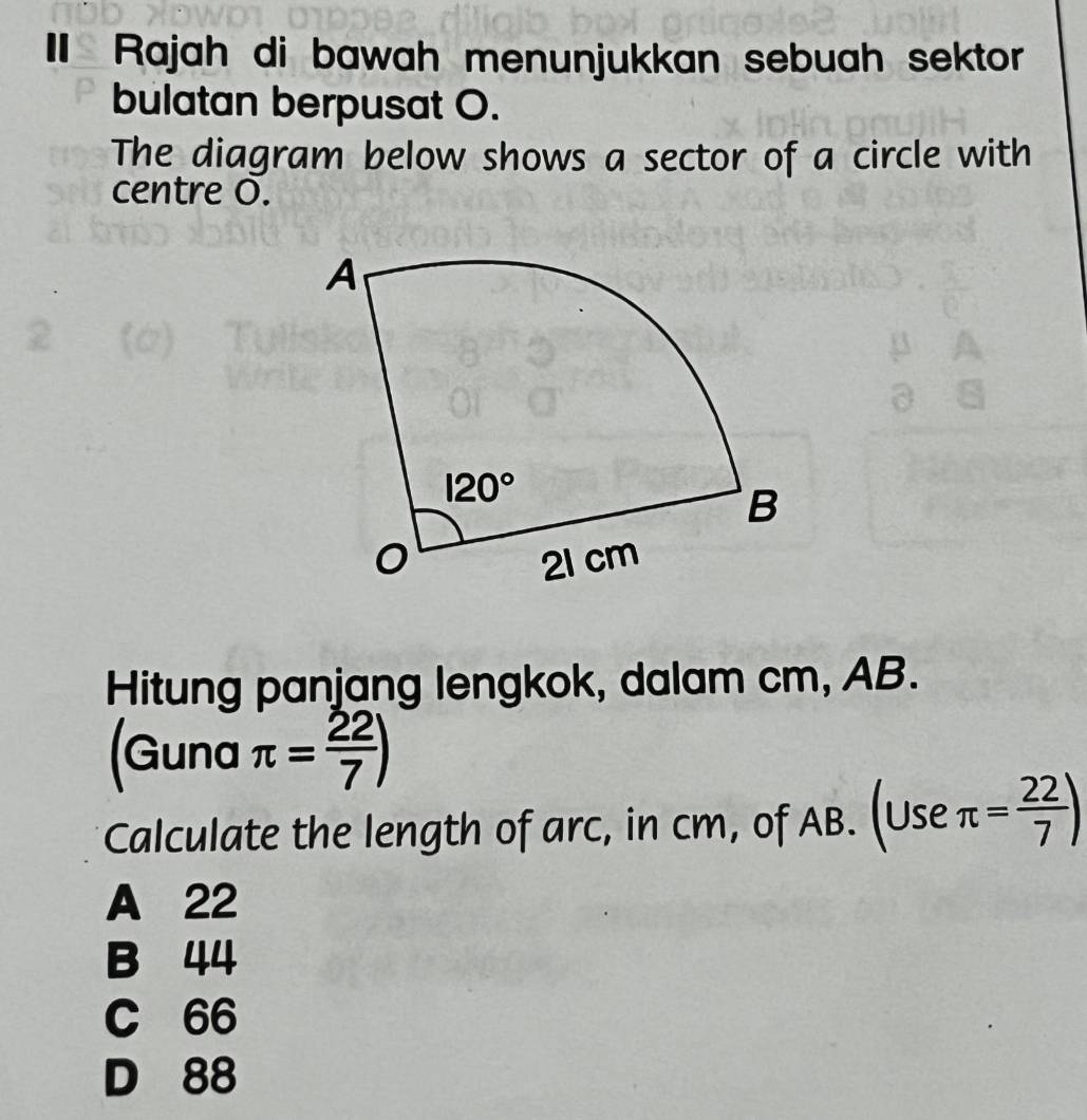 Rajah di bawah menunjukkan sebuah sektor
bulatan berpusat O.
The diagram below shows a sector of a circle with
centre O.
Hitung panjang lengkok, dalam cm, AB.
(Guna π = 22/7 )
Calculate the length of arc, in cm, of AB. (Use π = 22/7 )
A 22
B 44
C 66
D 88