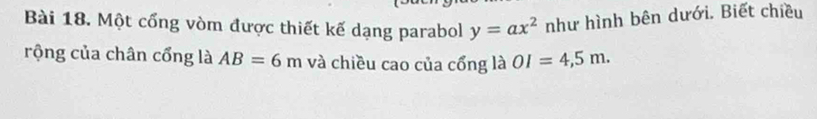 Một cổng vòm được thiết kế dạng parabol y=ax^2 như hình bên dưới. Biết chiều 
rộng của chân cổng là AB=6m và chiều cao của cổng là OI=4,5m.