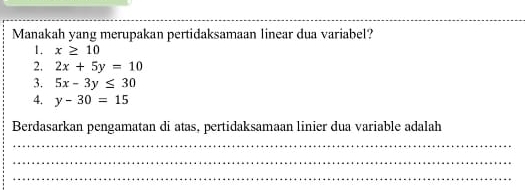 Manakah yang merupakan pertidaksamaan linear dua variabel?
1. x≥ 10
2. 2x+5y=10
3. 5x-3y≤ 30
4. y-30=15
Berdasarkan pengamatan di atas, pertidaksamaan linier dua variable adalah
_
_
_