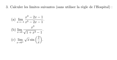 Calculer les limites suivantes (sans utiliser la règle de l'Hospital) :
(a) limlimits _xto -1 (x^3-2x-1)/x^5-2x-1 . 
(b) limlimits _xto 0 x^3/sqrt(1+x^3)-1 . 
(c) limlimits _xto 0^+sqrt(x)sin ( 2/x ).