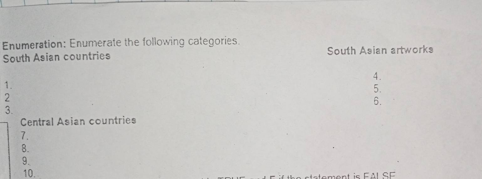 Enumeration: Enumerate the following categories. 
South Asian countries South Asian artworks 
A . 
1. 
5. 
2 
6. 
3. 
Central Asian countries 
1. 
8. 
9. 
10. 
stement is FAL SF