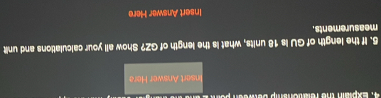 Explain the relationship between o i 
Insert Answer Here 
5. If the length of GU is 18 units, what is the length of GZ? Show all your calculations and unit 
measurements. 
Insert Answer Here