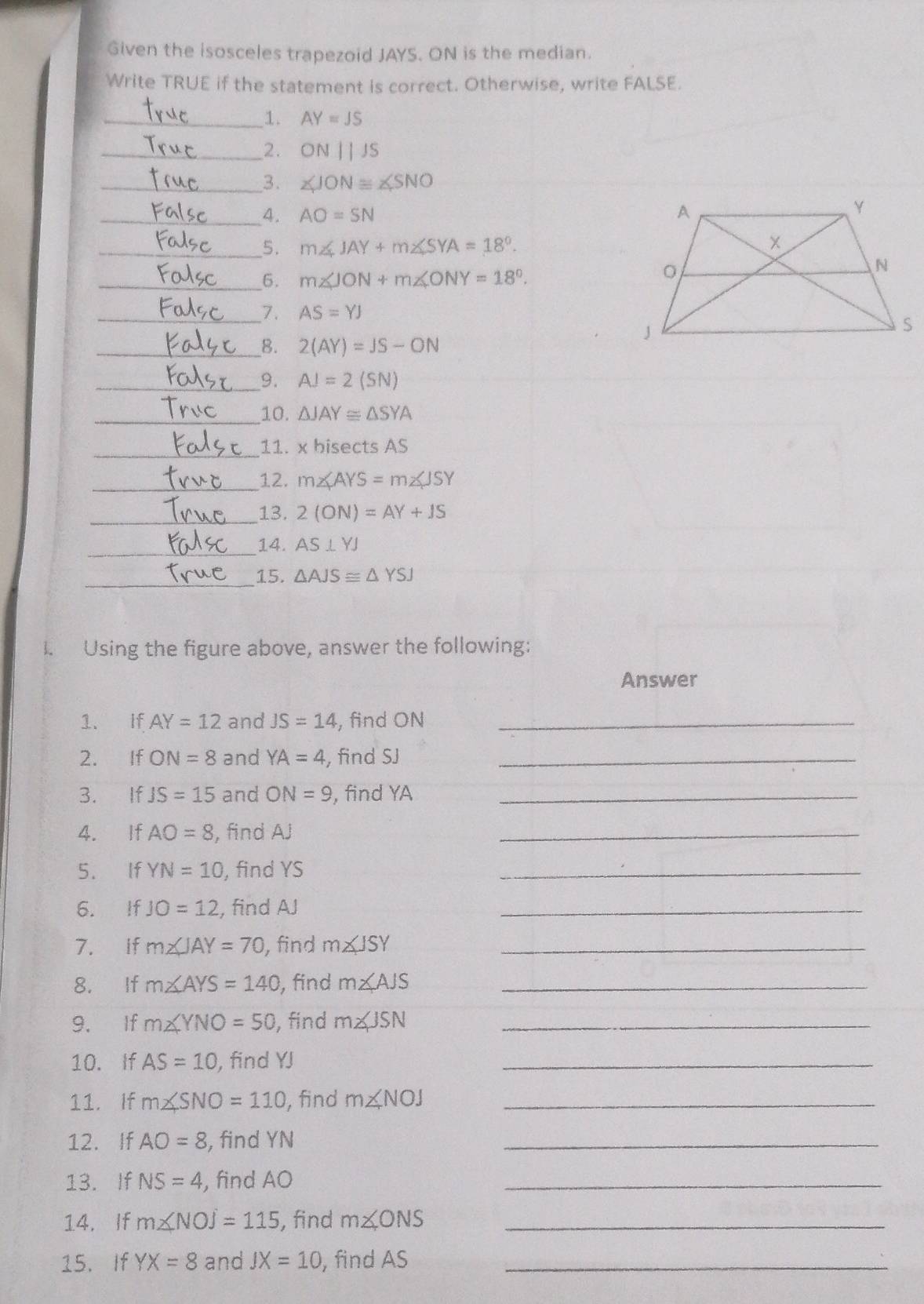 Given the isosceles trapezoid JAYS. ON is the median. 
Write TRUE if the statement is correct. Otherwise, write FALSE. 
_1. AY=JS
_2. ON||JS
_3. ∠ JON≌ ∠ SNO
_4. AO=SN
_5. m∠ JAY+m∠ SYA=18°. 
_6. m∠ JON+m∠ ONY=18°. 
__7. AS=YJ
__8. 2(AY)=JS-ON
__9. AJ=2(SN)
__10. △ JAY≌ △ SYA
_11. x bisects AS
_12. m∠ AYS=m∠ JSY
_13. 2(ON)=AY+JS
_14. AS⊥ YJ
_15. △ AJS≌ △ YSJ
I. Using the figure above, answer the following: 
Answer 
1. If AY=12 and JS=14 , find ON _ 
2. If ON=8 and YA=4 find SJ _ 
3. If JS=15 and ON=9 , find YA _ 
4. If AO=8 , find AJ
_ 
5. If YN=10 , find YS
_ 
6. If JO=12 , find AJ
_ 
7. if m∠ JAY=70 , find m∠ JSY _ 
8. If m∠ AYS=140 , find m∠ AJS _ 
9. If m∠ YNO=50 , find m∠ JSN _ 
10. If AS=10 , find YJ
_ 
11. If m∠ SNO=110 , find m∠ NOJ _ 
12. If AO=8 , find YN
_ 
13. If NS=4 , find AO
_ 
14. If m∠ NOJ=115 , find m∠ ONS _ 
15. If YX=8 and JX=10 , find AS _