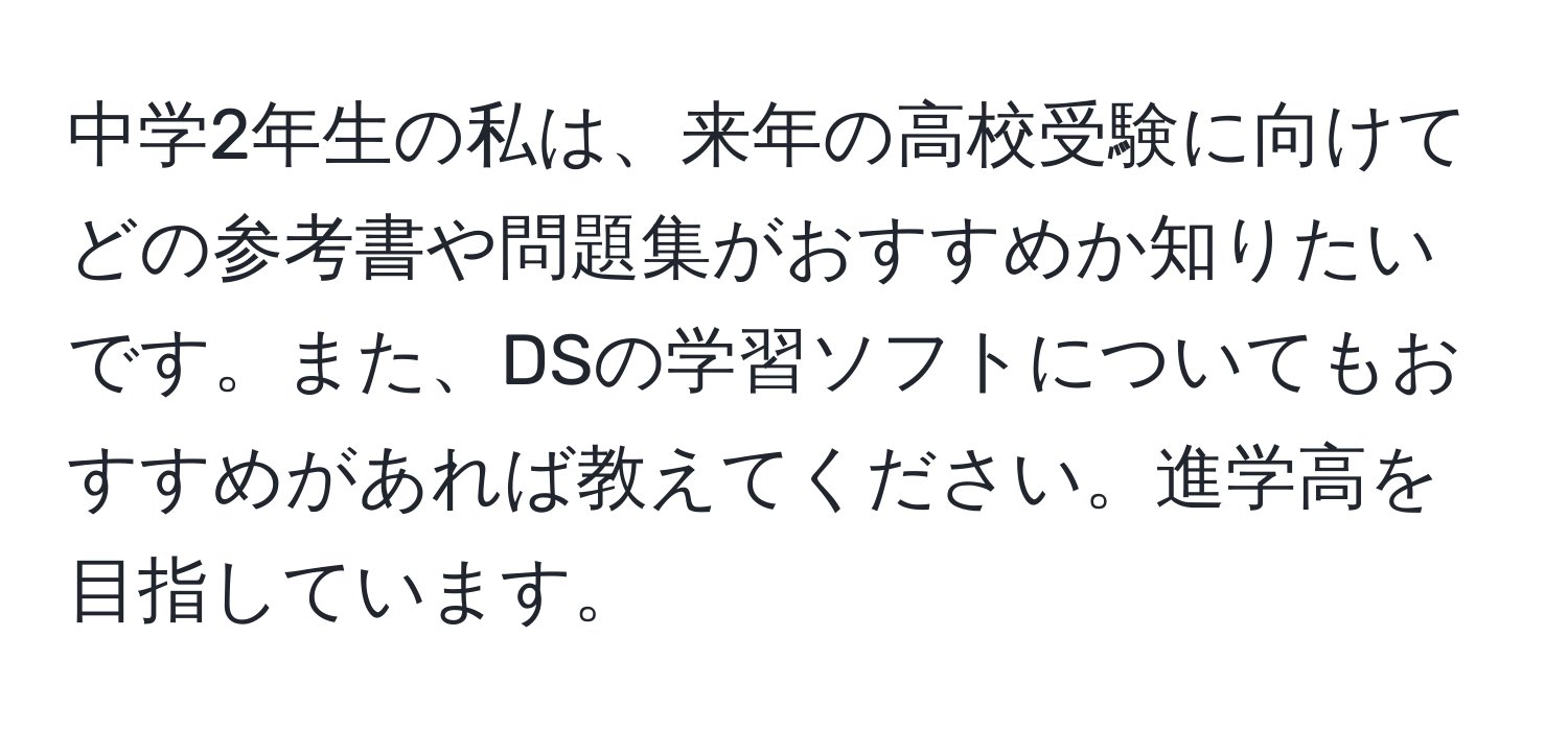 中学2年生の私は、来年の高校受験に向けてどの参考書や問題集がおすすめか知りたいです。また、DSの学習ソフトについてもおすすめがあれば教えてください。進学高を目指しています。