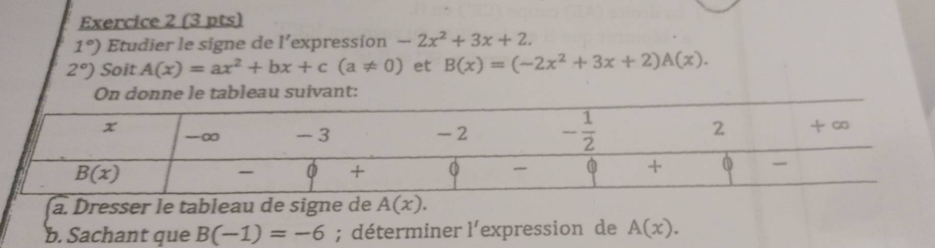 1°) Etudier le signe de l’expression -2x^2+3x+2.
2°) Soit A(x)=ax^2+bx+c(a!= 0) et B(x)=(-2x^2+3x+2)A(x).
bleau suivant:
a. Dresser le tableau de signe de A(x).
b. Sachant que B(-1)=-6; déterminer l'expression de A(x).