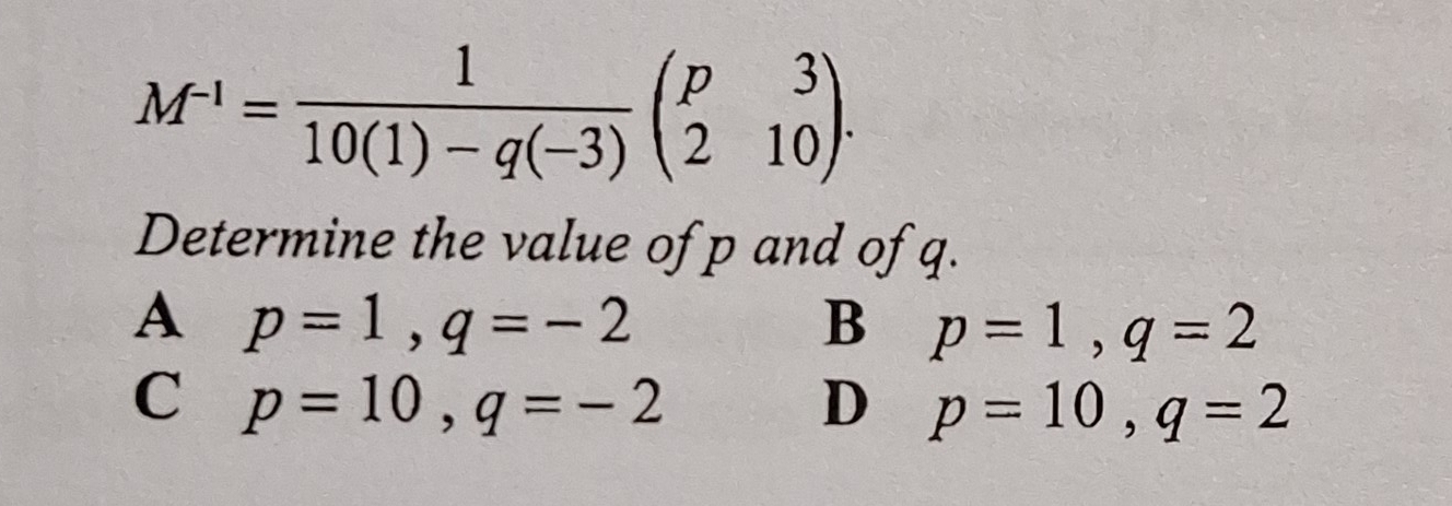 M^(-1)= 1/10(1)-q(-3) beginpmatrix p&3 2&10endpmatrix. 
Determine the value of p and of q.
A p=1, q=-2
B p=1, q=2
C p=10, q=-2
D p=10, q=2