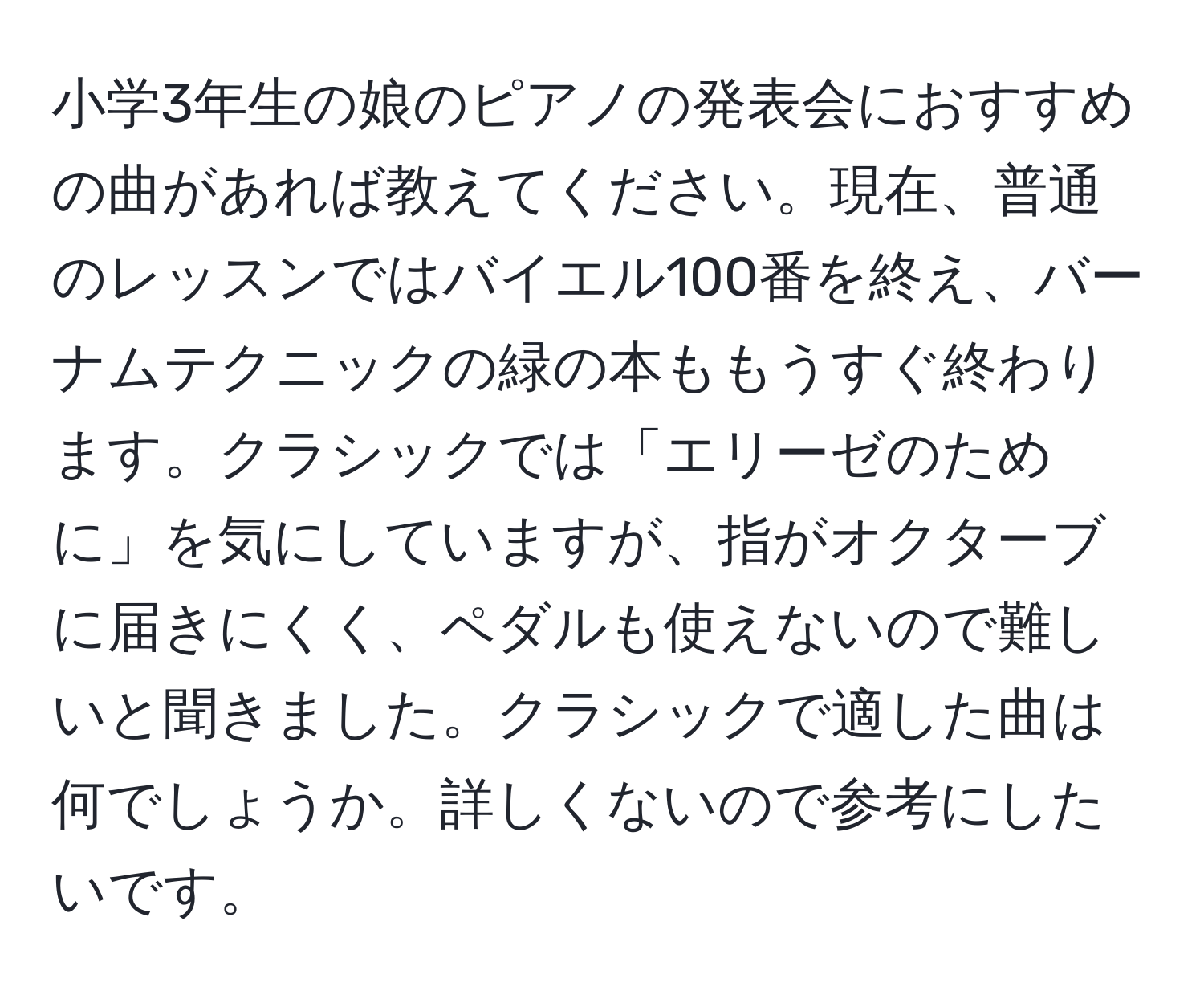 小学3年生の娘のピアノの発表会におすすめの曲があれば教えてください。現在、普通のレッスンではバイエル100番を終え、バーナムテクニックの緑の本ももうすぐ終わります。クラシックでは「エリーゼのために」を気にしていますが、指がオクターブに届きにくく、ペダルも使えないので難しいと聞きました。クラシックで適した曲は何でしょうか。詳しくないので参考にしたいです。