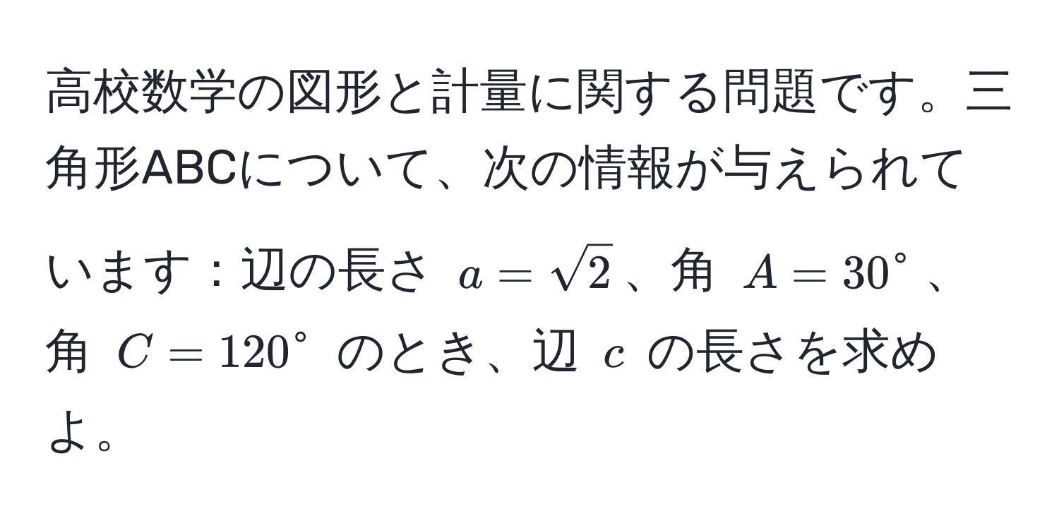 高校数学の図形と計量に関する問題です。三角形ABCについて、次の情報が与えられています：辺の長さ $a = sqrt(2)$、角 $A = 30°$、角 $C = 120°$ のとき、辺 $c$ の長さを求めよ。