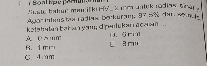 ( Soal tipe pemanaman
Suatu bahan memiliki HVL 2 mm untuk radiasi sinarγ.
Agar intensitas radiasi berkurang 87,5% dari semula,
ketebalan bahan yang diperlukan adalah ...
A. 0,5 mm D. 6 mm
B. 1 mm E. 8 mm
C. 4 mm