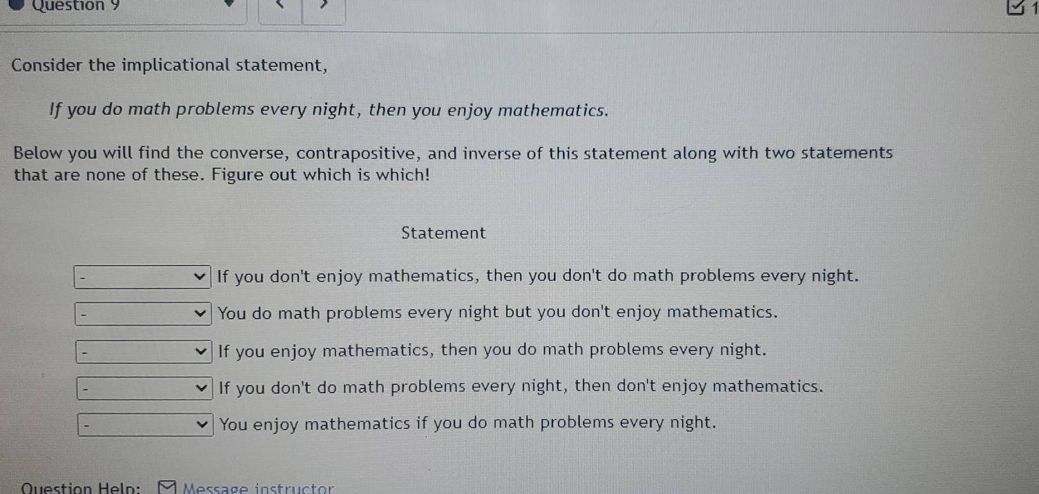 Consider the implicational statement,
If you do math problems every night, then you enjoy mathematics.
Below you will find the converse, contrapositive, and inverse of this statement along with two statements
that are none of these. Figure out which is which!
Statement
If you don't enjoy mathematics, then you don't do math problems every night.
You do math problems every night but you don't enjoy mathematics.
If you enjoy mathematics, then you do math problems every night.
If you don't do math problems every night, then don't enjoy mathematics.
You enjoy mathematics if you do math problems every night.
Question Heln: Message instructor