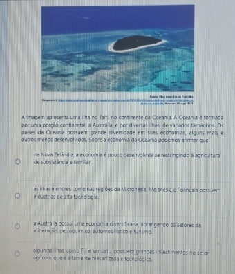 === = to Mo
A imagem apresenta uma ilha no Taiti, no continente da Oceania. A Oceania é formada
por uma porção continental, a Austrália, e por diversas ilhas, de variados tamanhos. Os
países da Oceania possuem prande diversidade em suas economias, alguns mais e
outros menos desenvolvidos. Sobre a economia da Oceania podemos afirmar que
na Nova Zelândia, a economia é pouco desenvolvida se restringindo à agricultura
de subsistência e familiar
as ilhas menores como nas regiões da Micronésia, Melanésia e Polinésia possuem
indústrias de alta tecnología
a Austrália possuí uma economia diversificada, abrangendo os setores da
mineração, petroquímico, automobiístico e turismo.
algumas ilhas, como F_ e Vanuatu, possuem grandes investimentos no setor
agnrícola, que é altamente mecanizada e tecnológica.