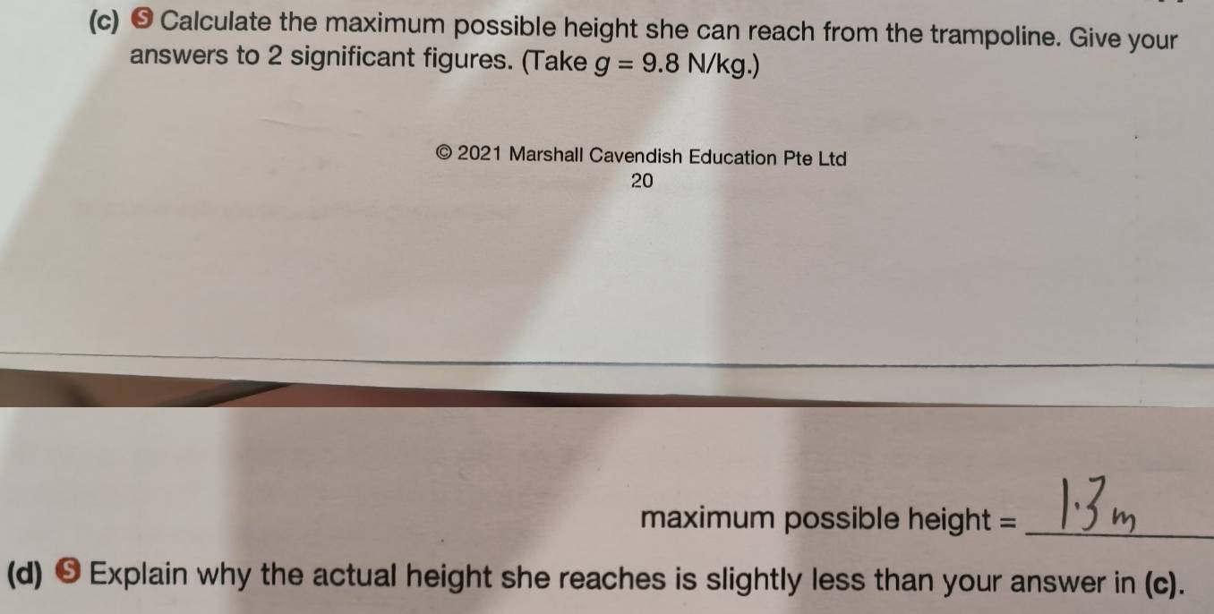 • Calculate the maximum possible height she can reach from the trampoline. Give your 
answers to 2 significant figures. (Take g=9.8N/kg.)
2021 Marshall Cavendish Education Pte Ltd 
20 
maximum possible height =_ 
(d) ❺ Explain why the actual height she reaches is slightly less than your answer in (c).