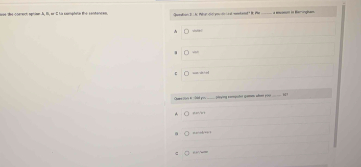 ose the correct option A, B, or C to complete the sentences Question 3:A : What did you do last weekend? B: We _a museum in Birmingham.
A viisited
B visit
C was visited
Question 4 : Did you_ playing computer games when you 
_ 10?
A start/are
started/'were
C start/were