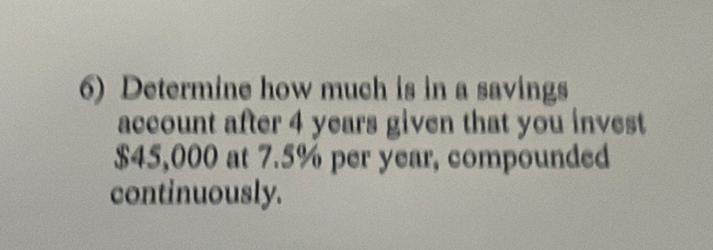 Determine how much is in a savings 
account after 4 years given that you invest
$45,000 at 7.5% per year, compounded 
continuously.