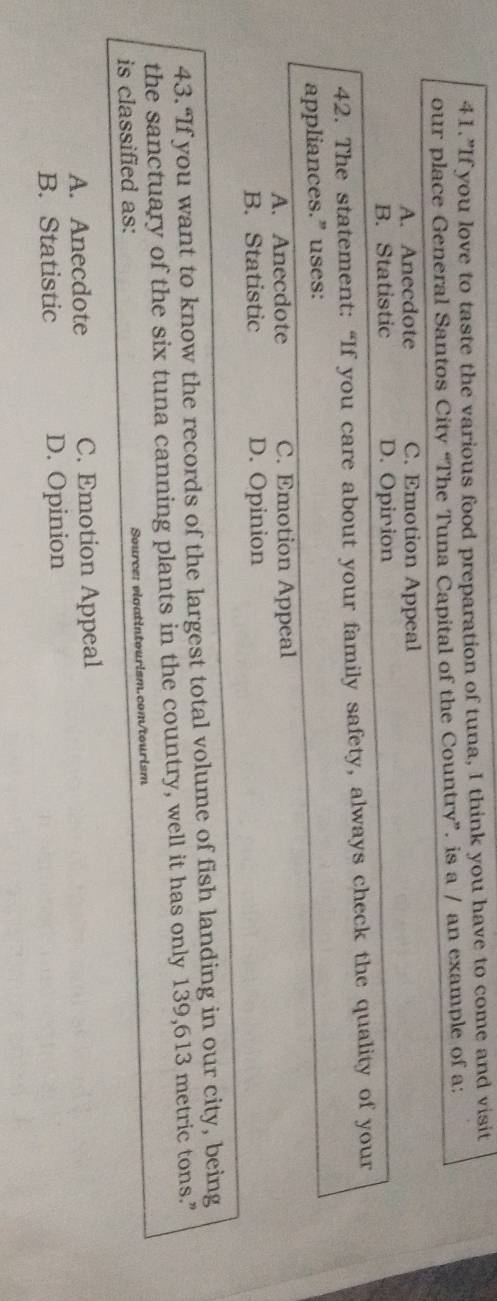 41.”If you love to taste the various food preparation of tuna, I think you have to come and visit
our place General Santos City “The Tuna Capital of the Country”. is a / an example of a:
A. Anecdote C. Emotion Appeal
B. Statistic D. Opirion
42. The statement: “If you care about your family safety, always check the quality of your
appliances.” uses:
A. Anecdote C. Emotion Appeal
B. Statistic D. Opinion
43.“If you want to know the records of the largest total volume of fish landing in our city, being
the sanctuary of the six tuna canning plants in the country, well it has only 139,613 metric tons.”
is classified as: Source: vigatintourism.com/tourism
A. Anecdote C. Emotion Appeal
B. Statistic D. Opinion