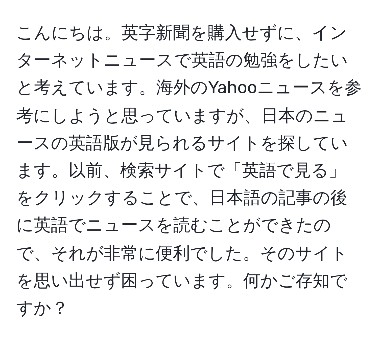 こんにちは。英字新聞を購入せずに、インターネットニュースで英語の勉強をしたいと考えています。海外のYahooニュースを参考にしようと思っていますが、日本のニュースの英語版が見られるサイトを探しています。以前、検索サイトで「英語で見る」をクリックすることで、日本語の記事の後に英語でニュースを読むことができたので、それが非常に便利でした。そのサイトを思い出せず困っています。何かご存知ですか？