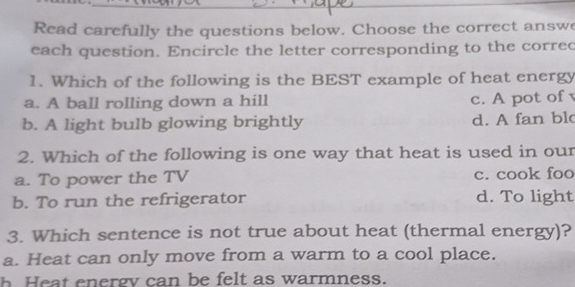 Read carefully the questions below. Choose the correct answe
each question. Encircle the letter corresponding to the correc
1. Which of the following is the BEST example of heat energy
a. A ball rolling down a hill c. A pot of
b. A light bulb glowing brightly d. A fan bl
2. Which of the following is one way that heat is used in our
a. To power the TV c. cook foo
b. To run the refrigerator d. To light
3. Which sentence is not true about heat (thermal energy)?
a. Heat can only move from a warm to a cool place.
h Heat energy can be felt as warmness.