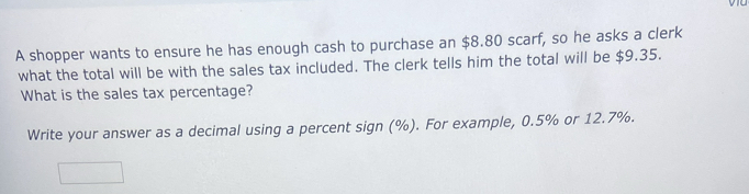 A shopper wants to ensure he has enough cash to purchase an $8.80 scarf, so he asks a clerk 
what the total will be with the sales tax included. The clerk tells him the total will be $9.35. 
What is the sales tax percentage? 
Write your answer as a decimal using a percent sign (%). For example, 0.5% or 12.7%.