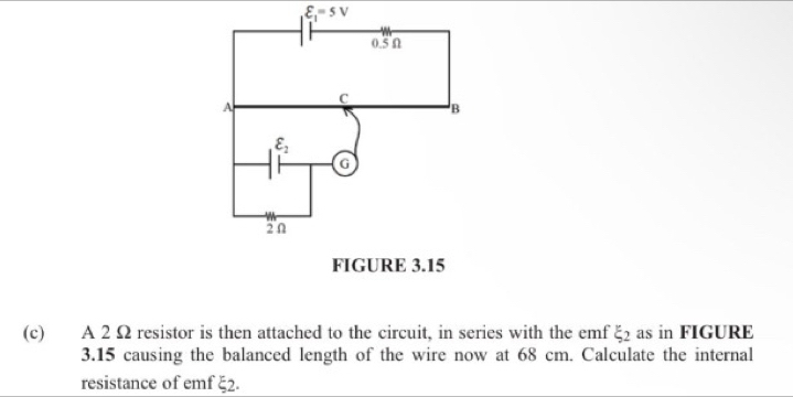 varepsilon _1=5V
(c) A 2 Ω resistor is then attached to the circuit, in series with the emf xi _2 as in FIGURE
3.15 causing the balanced length of the wire now at 68 cm. Calculate the internal
resistance of emf 5 2.