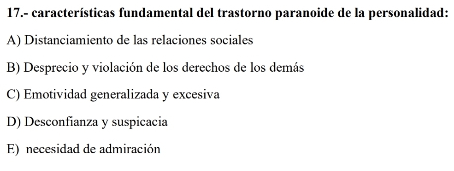 17.- características fundamental del trastorno paranoide de la personalidad:
A) Distanciamiento de las relaciones sociales
B) Desprecio y violación de los derechos de los demás
C) Emotividad generalizada y excesiva
D) Desconfianza y suspicacia
E) necesidad de admiración