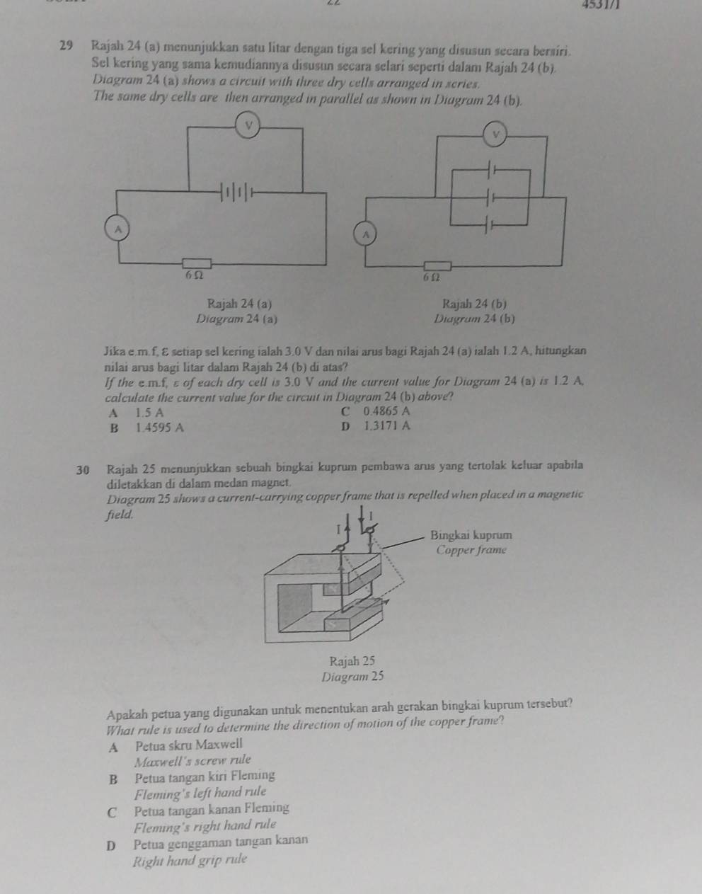 4531/1
29 Rajah 24 (a) menunjukkan satu litar dengan tiga sel kering yang disusun secara bersiri.
Sel kering yang sama kemudiannya disusun secara selari seperti dalam Rajah 24 (b).
Diagram 24 (z) shows a circuit with three dry cells arranged in scries.
The same dry cells are then arranged in parallel as shown in Diagram 24 (b).
Rajah 24 (a) Rajah 24 (b)
Diagram 24 (a) Diagrum 24 (b)
Jika e. m.f, ε setiap sel kering ialah 3.0 V dan nilai arus bagi Rajah 24 (a) ialah 1.2 A, hitungkan
nilai arus bagi litar dalam Rajah 24 (b) di atas?
If the c. m.f, ε of each dry cell is 3.0 V and the current value for Diagram 24 (a) is 1.2 A.
calculate the current value for the circuit in Diagram 24 (b) above?
A 1.5 A C 0.4865 A
B 1.4595 A D 1.3171 A
30 Rajah 25 menunjukkan sebuah bingkai kuprum pembawa arus yang tertolak keluar apabila
diletakkan di dalam medan magnet.
Diagram 25 shows a current-carrying copper frame that is repelled when placed in a magnetic
field.
Apakah petua yang digunakan untuk menentukan arah gerakan bingkai kuprum tersebut?
What rule is used to determine the direction of motion of the copper frame?
A Petua skru Maxwell
Maxwell's screw rule
B Petua tangan kiri Fleming
Fleming's left hand rule
C Petua tangan kanan Fleming
Fleming's right hand rule
D Petua genggaman tangan kanan
Right hand grip rule