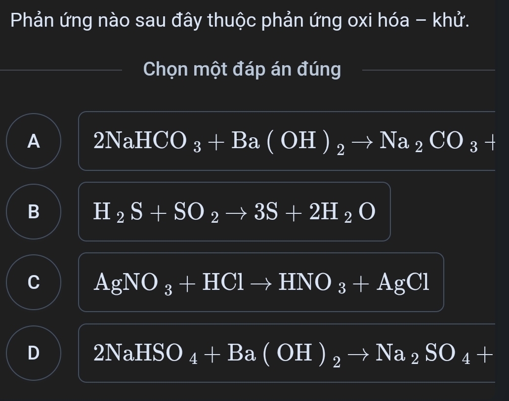 Phản ứng nào sau đây thuộc phản ứng oxi hóa - khử.
Chọn một đáp án đúng
A HCO ) _3+Ba(OH)_2to Na_2CO_3+
2N=
B H_2S+SO_2to 3S+2H_2O
C AgNO_3+HClto HNO_3+AgCl
D 2NaHSO _4+Ba(OH)_2to Na_2SO_4+