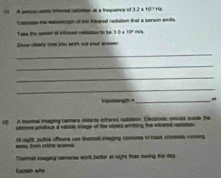 (4) A person emits infaved radation at a trequency of 3.2* 10^nHz
Camutats the envelength of the intrared radiation that a person emits. 
Take the speed of intvered rasution to be 3.0* 10^4m/s
Show clearly how you work out your answer 
_ 
_ 
_ 
_ 
M a v tianglh= _ 
(d) A thermal imaging camera defects infrared radiation. Electrunic circuts maide the 
camers produce a visible image of the object amiting the intrared radiation . 
At night, police offcers use thermal imaging cameras to track criminals rumning 
away from crine scenes. 
Thermal imaging cameras worll better at night than during the day. 
Expiain why