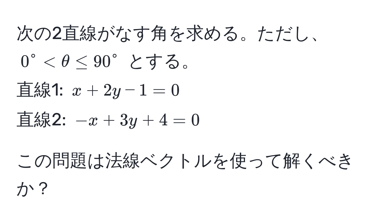 次の2直線がなす角を求める。ただし、$0° < θ ≤ 90°$ とする。  
直線1: $x + 2y - 1 = 0$  
直線2: $-x + 3y + 4 = 0$  

この問題は法線ベクトルを使って解くべきか？