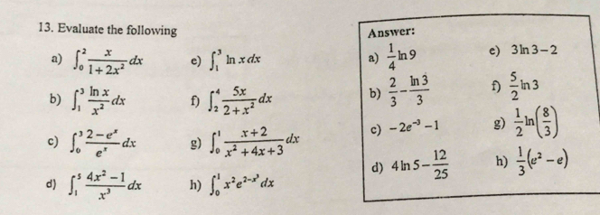 Evaluate the following Answer: 
a) ∈t _0^(2frac x)1+2x^2dx e) ∈t _1^(3ln xdx frac 1)4ln 9 c) 3ln 3-2
a) 
b) ∈t _1^(3frac ln x)x^2dx f) ∈t _2^(4frac 5x)2+x^2dx
b)  2/3 - ln 3/3  f)  5/2 ln 3
c) ∈t _0^(3frac 2-e^x)e^xdx g) ∈t _0^(1frac x+2)x^2+4x+3dx c) -2e^(-3)-1 g)  1/2 ln ( 8/3 )
d) 4ln 5- 12/25  h)  1/3 (e^2-e)
d) ∈t _1^(5frac 4x^2)-1x^3dx h) ∈t _0^(1x^2)e^(2-x^3)dx