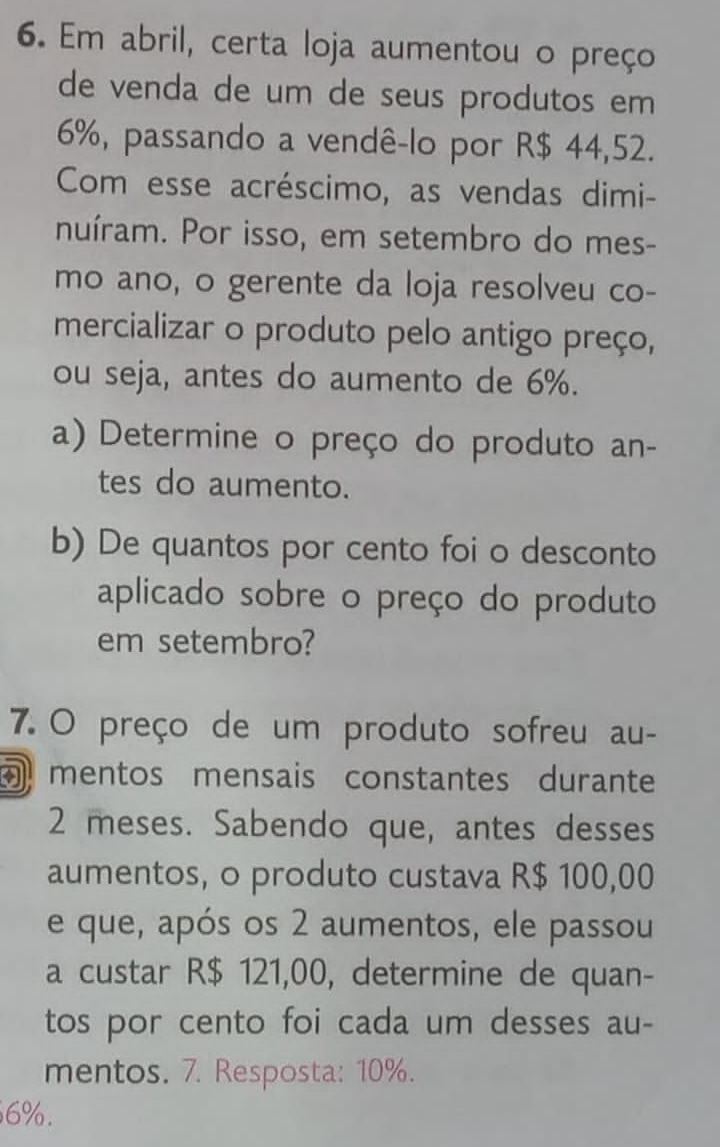 Em abril, certa loja aumentou o preço 
de venda de um de seus produtos em
6%, passando a vendê-lo por R$ 44,52. 
Com esse acréscimo, as vendas dimi- 
nuíram. Por isso, em setembro do mes- 
mo ano, o gerente da loja resolveu co- 
mercializar o produto pelo antigo preço, 
ou seja, antes do aumento de 6%. 
a) Determine o preço do produto an- 
tes do aumento. 
b) De quantos por cento foi o desconto 
aplicado sobre o preço do produto 
em setembro? 
7. O preço de um produto sofreu au- 
mentos mensais constantes durante
2 meses. Sabendo que, antes desses 
aumentos, o produto custava R$ 100,00
e que, após os 2 aumentos, ele passou 
a custar R$ 121,00, determine de quan- 
tos por cento foi cada um desses au- 
mentos. 7. Resposta: 10%.
6%.